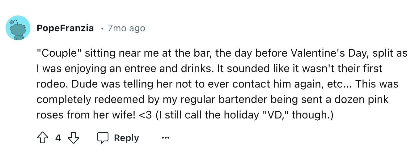 number - PopeFranzia . 7mo ago "Couple" sitting near me at the bar, the day before Valentine's Day, split as I was enjoying an entree and drinks. It sounded it wasn't their first rodeo. Dude was telling her not to ever contact him again, etc... This was c